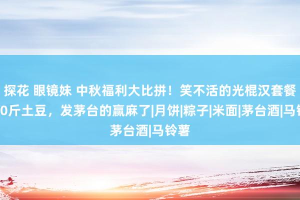 探花 眼镜妹 中秋福利大比拼！笑不活的光棍汉套餐、30斤土豆，发茅台的赢麻了|月饼|粽子|米面|茅台酒|马铃薯