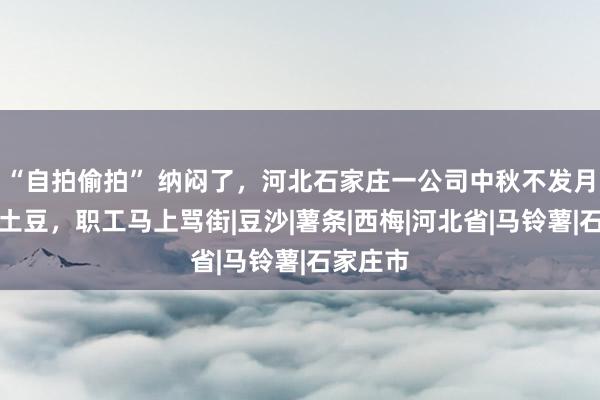 “自拍偷拍” 纳闷了，河北石家庄一公司中秋不发月饼改发土豆，职工马上骂街|豆沙|薯条|西梅|河北省|马铃薯|石家庄市