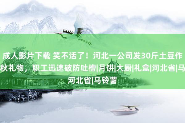 成人影片下载 笑不活了！河北一公司发30斤土豆作念中秋礼物，职工迅速破防吐槽|月饼|大厨|礼盒|河北省|马铃薯