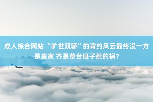 成人综合网站 “旷世双骄”的背约风云最终没一方是赢家 齐是草台班子惹的祸？