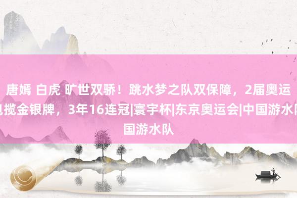 唐嫣 白虎 旷世双骄！跳水梦之队双保障，2届奥运包揽金银牌，3年16连冠|寰宇杯|东京奥运会|中国游水队