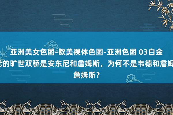 亚洲美女色图-欧美裸体色图-亚洲色图 03白金一代的旷世双骄是安东尼和詹姆斯，为何不是韦德和詹姆斯？