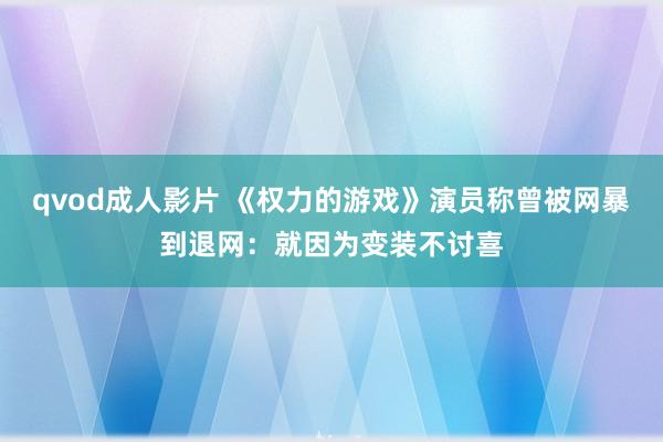 qvod成人影片 《权力的游戏》演员称曾被网暴到退网：就因为变装不讨喜