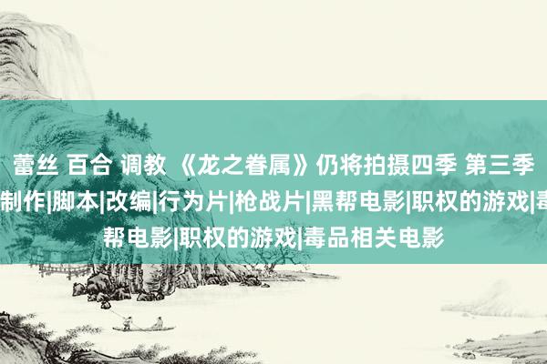 蕾丝 百合 调教 《龙之眷属》仍将拍摄四季 第三季2025年开动制作|脚本|改编|行为片|枪战片|黑帮电影|职权的游戏|毒品相关电影