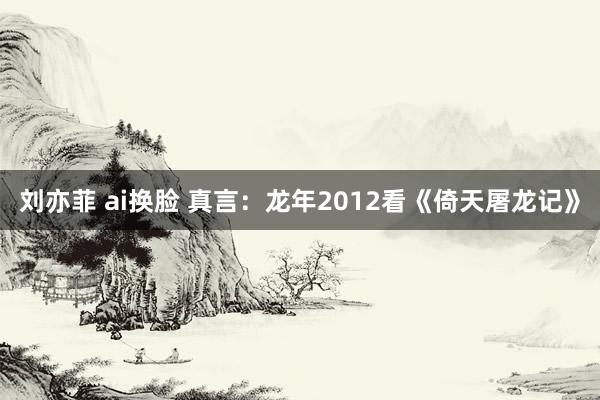 刘亦菲 ai换脸 真言：龙年2012看《倚天屠龙记》