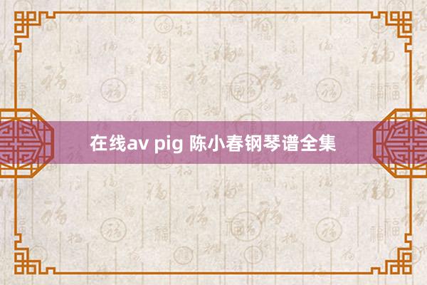 在线av pig 陈小春钢琴谱全集