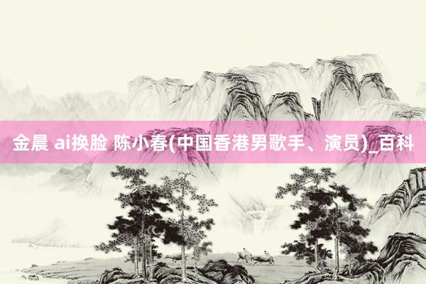 金晨 ai换脸 陈小春(中国香港男歌手、演员)_百科