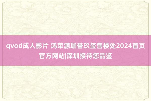 qvod成人影片 鸿荣源珈誉玖玺售楼处2024首页官方网站|深圳接待您品鉴