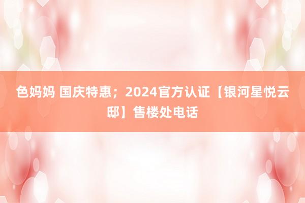色妈妈 国庆特惠；2024官方认证【银河星悦云邸】售楼处电话