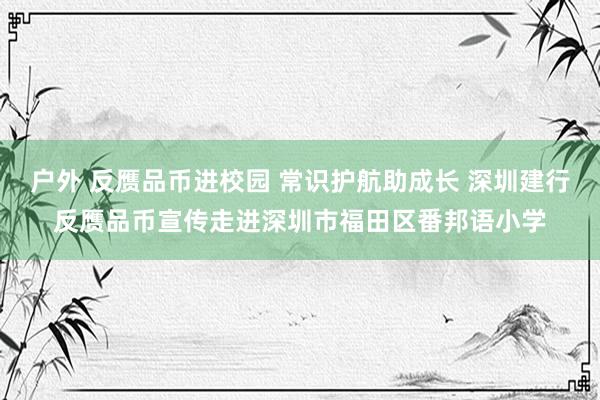 户外 反赝品币进校园 常识护航助成长 深圳建行反赝品币宣传走进深圳市福田区番邦语小学