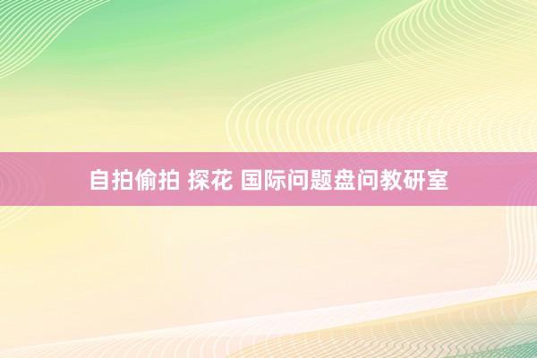 自拍偷拍 探花 国际问题盘问教研室