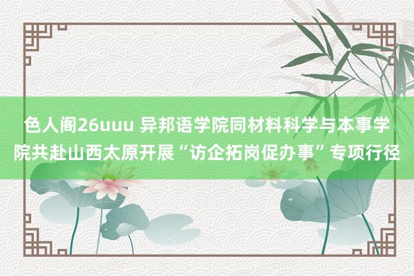 色人阁26uuu 异邦语学院同材料科学与本事学院共赴山西太原开展“访企拓岗促办事”专项行径