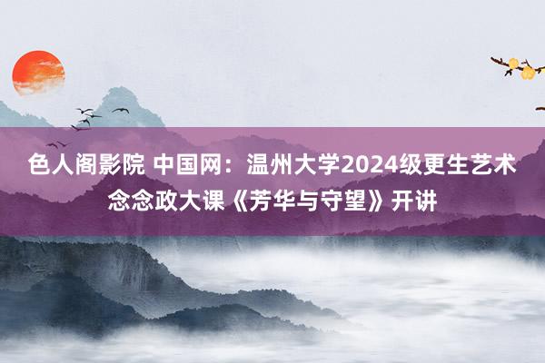 色人阁影院 中国网：温州大学2024级更生艺术念念政大课《芳华与守望》开讲