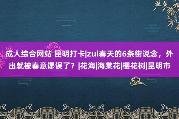 成人综合网站 昆明打卡|zui春天的6条街说念，外出就被春意谬误了？|花海|海棠花|樱花树|昆明市