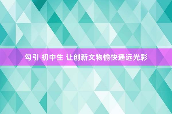 勾引 初中生 让创新文物愉快遥远光彩
