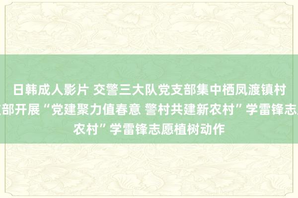 日韩成人影片 交警三大队党支部集中栖凤渡镇村头村党总支部开展“党建聚力值春意 警村共建新农村”学雷锋志愿植树动作