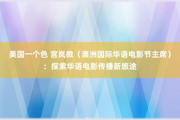 美国一个色 宫岚微（澳洲国际华语电影节主席）：探索华语电影传播新旅途