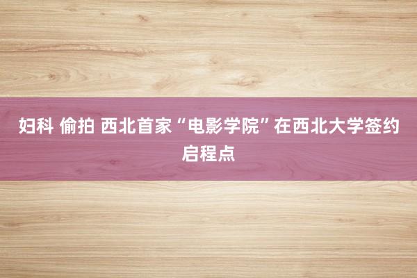 妇科 偷拍 西北首家“电影学院”在西北大学签约启程点
