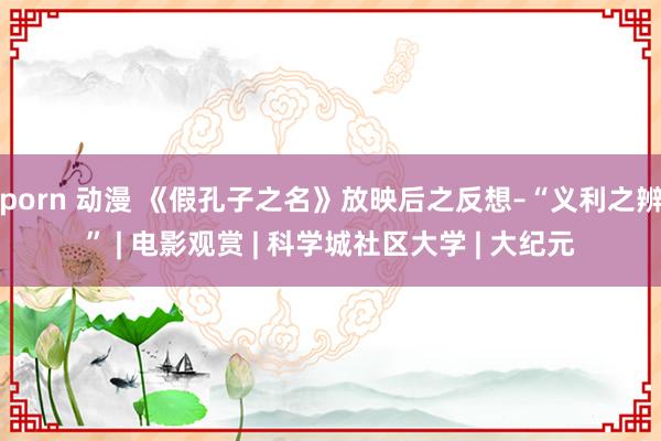 porn 动漫 《假孔子之名》放映后之反想–“义利之辨” | 电影观赏 | 科学城社区大学 | 大纪元