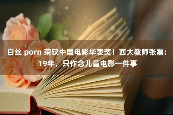 白丝 porn 荣获中国电影华表奖！西大教师张磊: 19年，只作念儿童电影一件事