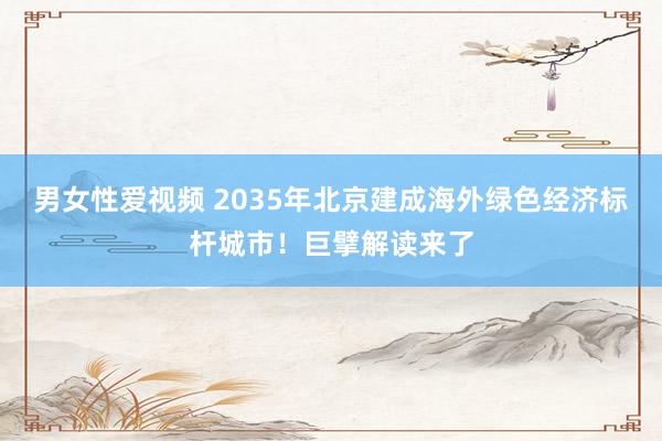 男女性爱视频 2035年北京建成海外绿色经济标杆城市！巨擘解读来了