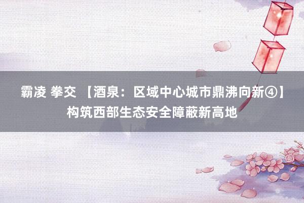 霸凌 拳交 【酒泉：区域中心城市鼎沸向新④】构筑西部生态安全障蔽新高地