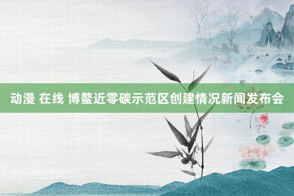 动漫 在线 博鳌近零碳示范区创建情况新闻发布会