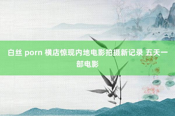 白丝 porn 横店惊现内地电影拍摄新记录 五天一部电影