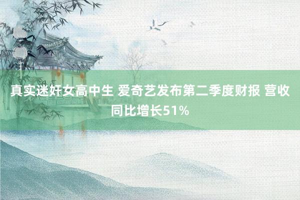 真实迷奸女高中生 爱奇艺发布第二季度财报 营收同比增长51%