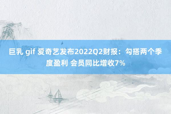 巨乳 gif 爱奇艺发布2022Q2财报：勾搭两个季度盈利 会员同比增收7%