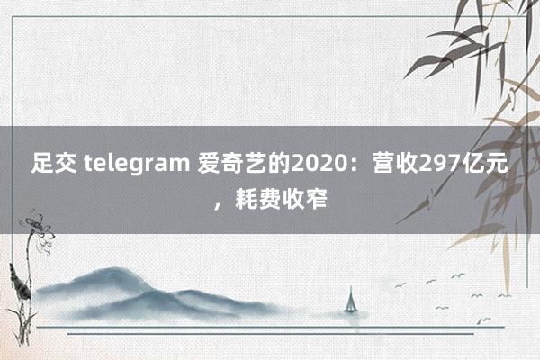 足交 telegram 爱奇艺的2020：营收297亿元，耗费收窄