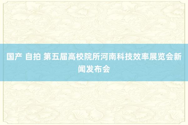 国产 自拍 第五届高校院所河南科技效率展览会新闻发布会