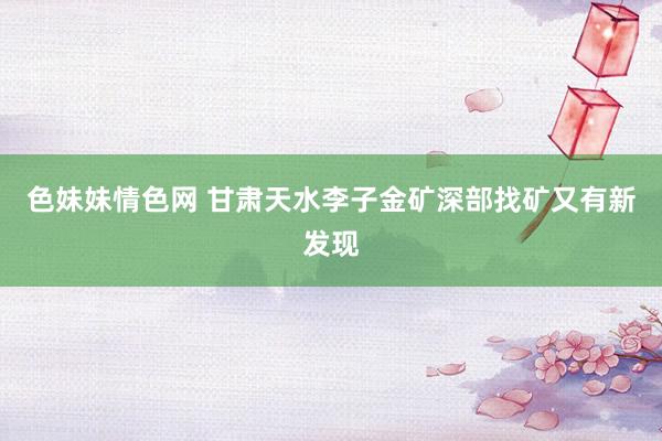 色妹妹情色网 甘肃天水李子金矿深部找矿又有新发现