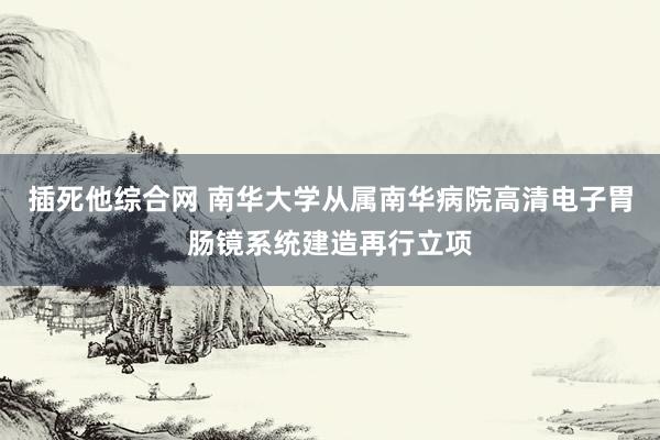 插死他综合网 南华大学从属南华病院高清电子胃肠镜系统建造再行立项