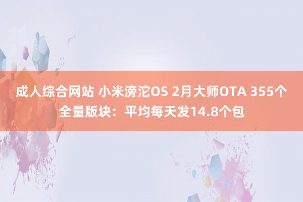 成人综合网站 小米滂沱OS 2月大师OTA 355个全量版块：平均每天发14.8个包