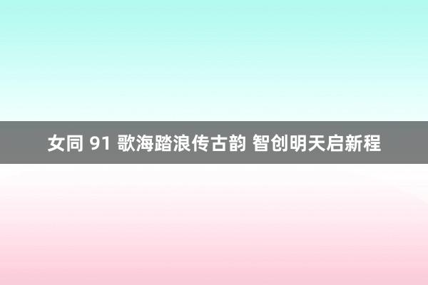 女同 91 歌海踏浪传古韵 智创明天启新程