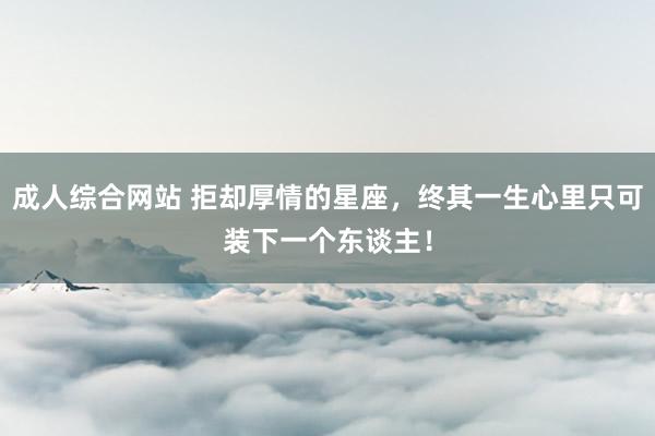 成人综合网站 拒却厚情的星座，终其一生心里只可装下一个东谈主！