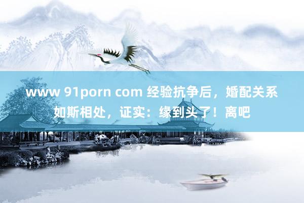 www 91porn com 经验抗争后，婚配关系如斯相处，证实：缘到头了！离吧