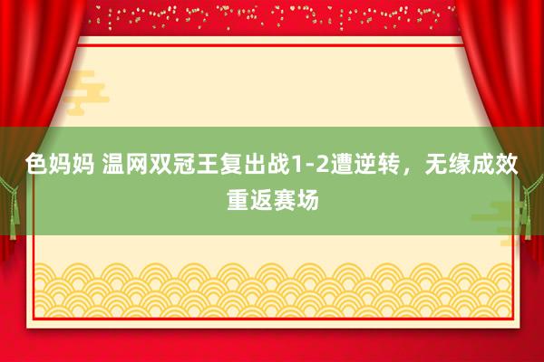色妈妈 温网双冠王复出战1-2遭逆转，无缘成效重返赛场