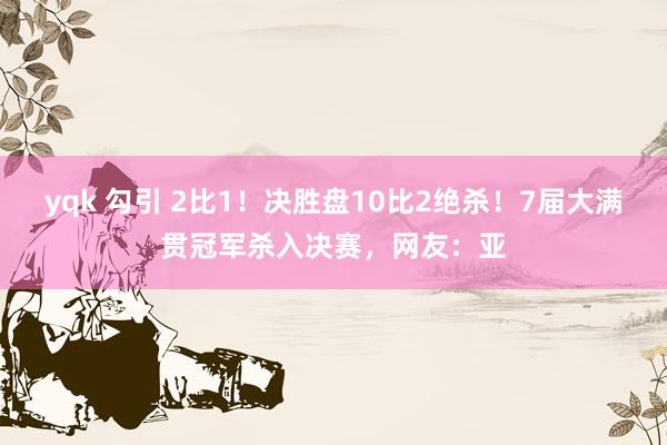 yqk 勾引 2比1！决胜盘10比2绝杀！7届大满贯冠军杀入决赛，网友：亚