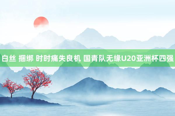 白丝 捆绑 时时痛失良机 国青队无缘U20亚洲杯四强