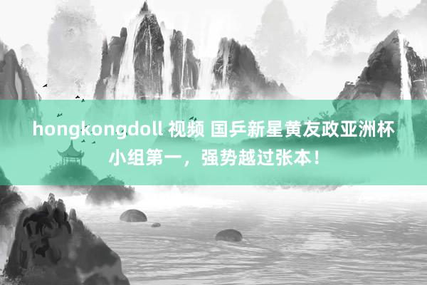 hongkongdoll 视频 国乒新星黄友政亚洲杯小组第一，强势越过张本！