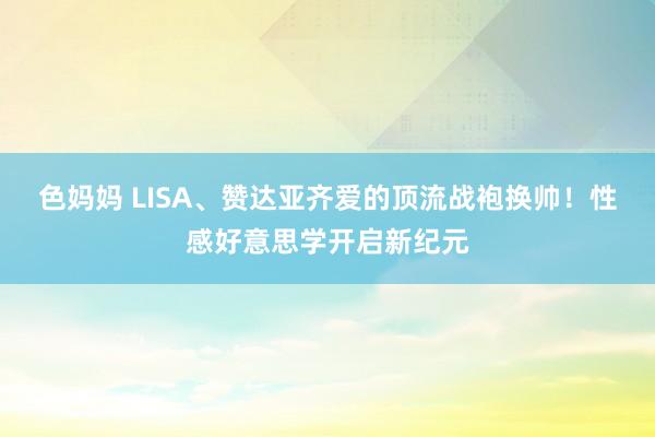 色妈妈 LISA、赞达亚齐爱的顶流战袍换帅！性感好意思学开启新纪元