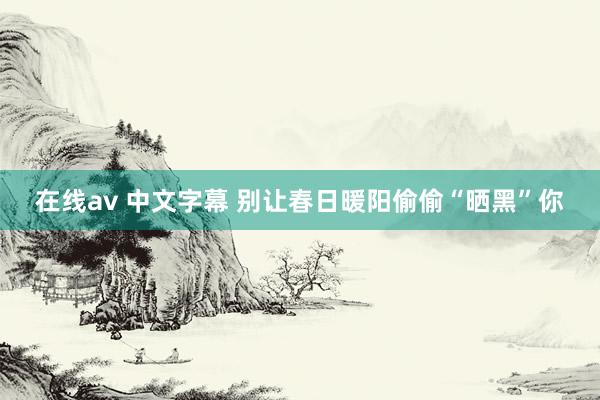 在线av 中文字幕 别让春日暖阳偷偷“晒黑”你