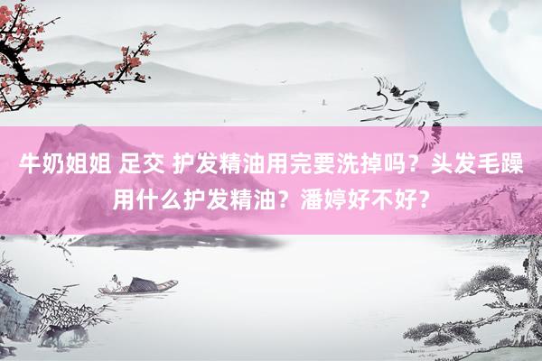 牛奶姐姐 足交 护发精油用完要洗掉吗？头发毛躁用什么护发精油？潘婷好不好？