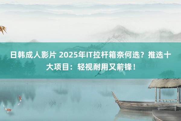 日韩成人影片 2025年IT拉杆箱奈何选？推选十大项目：轻视耐用又前锋！