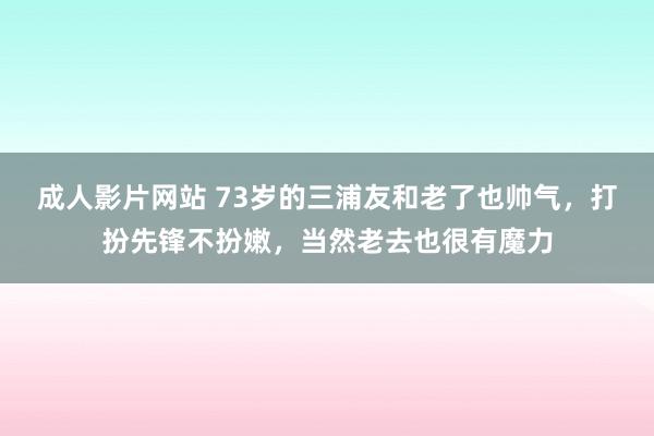 成人影片网站 73岁的三浦友和老了也帅气，打扮先锋不扮嫩，当然老去也很有魔力