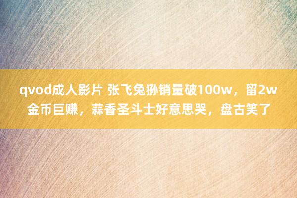 qvod成人影片 张飞兔狲销量破100w，留2w金币巨赚，蒜香圣斗士好意思哭，盘古笑了
