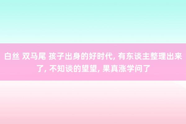 白丝 双马尾 孩子出身的好时代, 有东谈主整理出来了, 不知谈的望望, 果真涨学问了