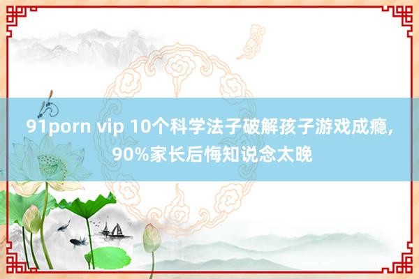 91porn vip 10个科学法子破解孩子游戏成瘾, 90%家长后悔知说念太晚